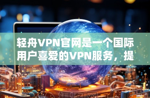 轻舟VPN官网是一个国际用户喜爱的VPN服务，提供安全、便捷的网络接入。以下是一个介绍轻舟VPN官网的详细内容