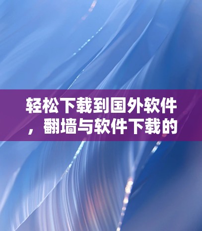 轻松下载到国外软件，翻墙与软件下载的实用指南