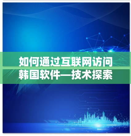 如何通过互联网访问韩国软件—技术探索与市场机遇