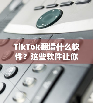 TikTok翻墙什么软件？这些软件让你无需担心被翻墙