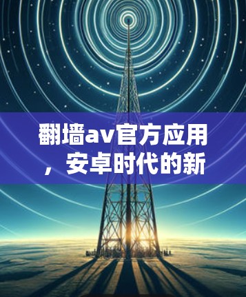 翻墙av官方应用，安卓时代的新通信体验