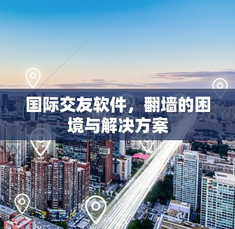 国际交友软件,翻墙的困境与解决方案 国际交友软件,翻墙的困境与解决方案