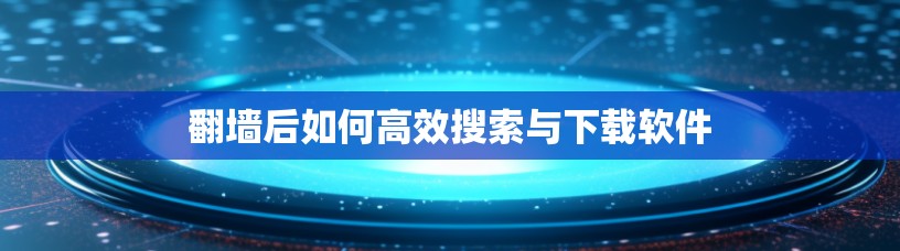 翻墙后如何高效搜索与下载软件
