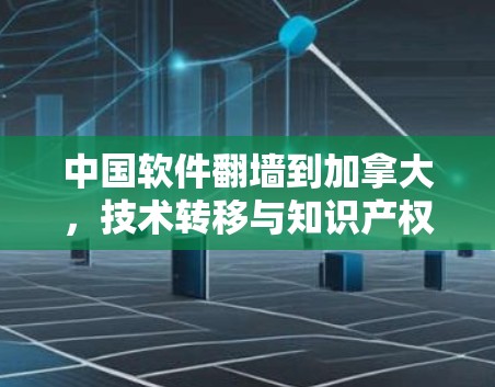 中国软件翻墙到加拿大，技术转移与知识产权保护的挑战与解决方案