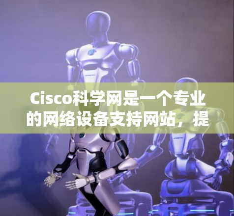 Cisco科学网是一个专业的网络设备支持网站，提供丰富的资源和工具，帮助用户了解和使用Cisco的网络设备。以下是关于Cisco科学网的主要信息