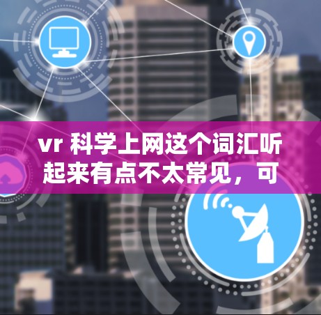 vr 科学上网这个词汇听起来有点不太常见，可能需要更详细地理解它的具体含义。以下是一些可能的解释方向